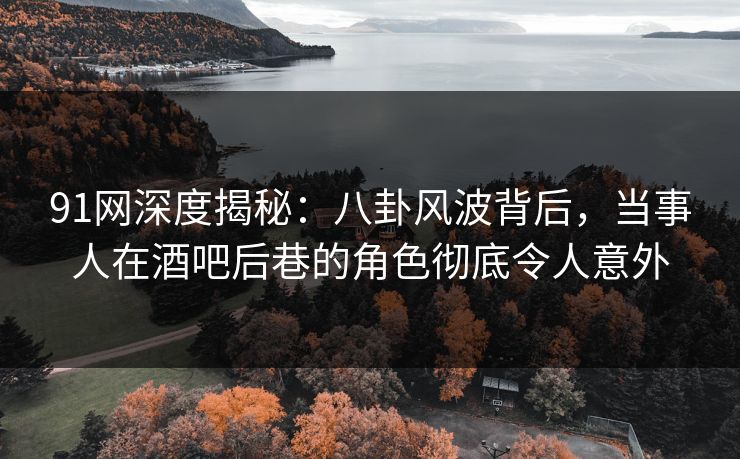 91网深度揭秘：八卦风波背后，当事人在酒吧后巷的角色彻底令人意外