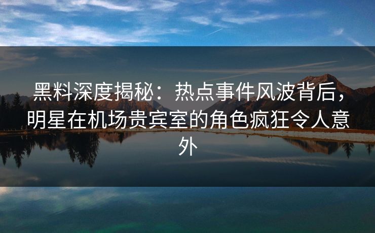 黑料深度揭秘：热点事件风波背后，明星在机场贵宾室的角色疯狂令人意外