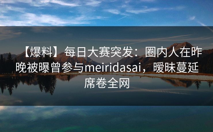 【爆料】每日大赛突发：圈内人在昨晚被曝曾参与meiridasai，暧昧蔓延席卷全网