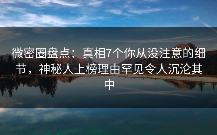 微密圈盘点：真相7个你从没注意的细节，神秘人上榜理由罕见令人沉沦其中