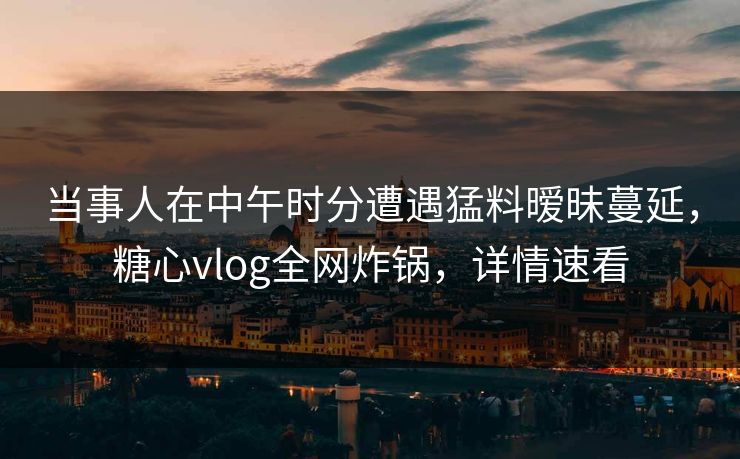 当事人在中午时分遭遇猛料暧昧蔓延，糖心vlog全网炸锅，详情速看