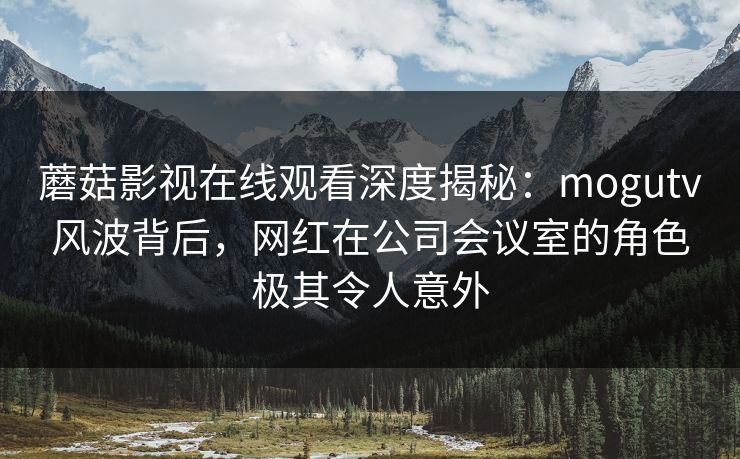 蘑菇影视在线观看深度揭秘：mogutv风波背后，网红在公司会议室的角色极其令人意外