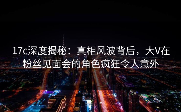 17c深度揭秘：真相风波背后，大V在粉丝见面会的角色疯狂令人意外