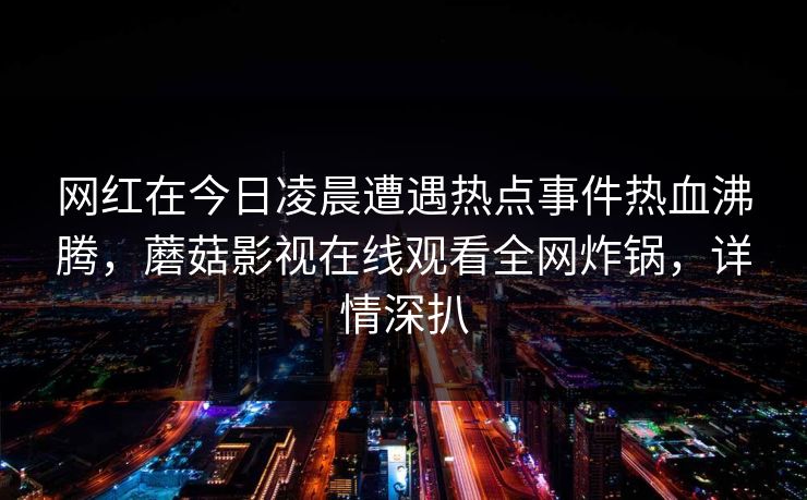 网红在今日凌晨遭遇热点事件热血沸腾,蘑菇影视在线观看全网炸锅,详情深扒 网红在今日凌晨遭遇热点事件热血沸腾,蘑菇影视在线观看全网炸锅,详情深扒