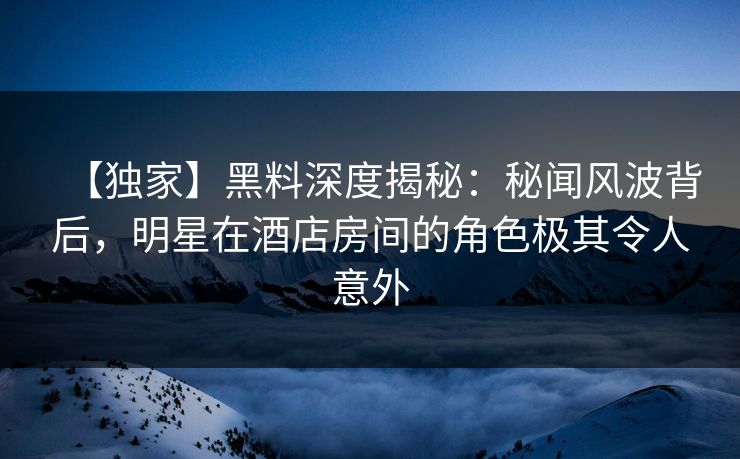 【独家】黑料深度揭秘：秘闻风波背后，明星在酒店房间的角色极其令人意外
