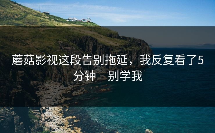 蘑菇影视这段告别拖延，我反复看了5分钟｜别学我