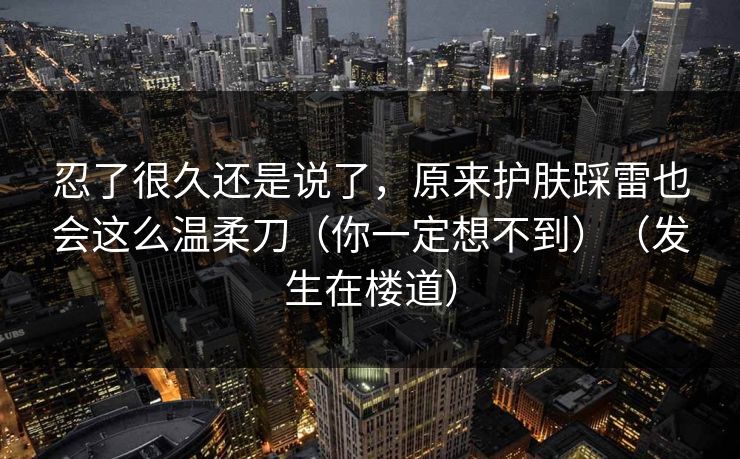 忍了很久还是说了，原来护肤踩雷也会这么温柔刀（你一定想不到）（发生在楼道）