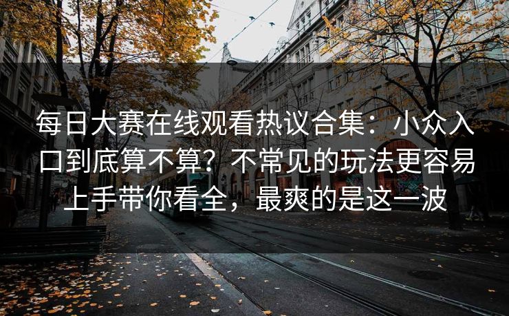 每日大赛在线观看热议合集：小众入口到底算不算？不常见的玩法更容易上手带你看全，最爽的是这一波