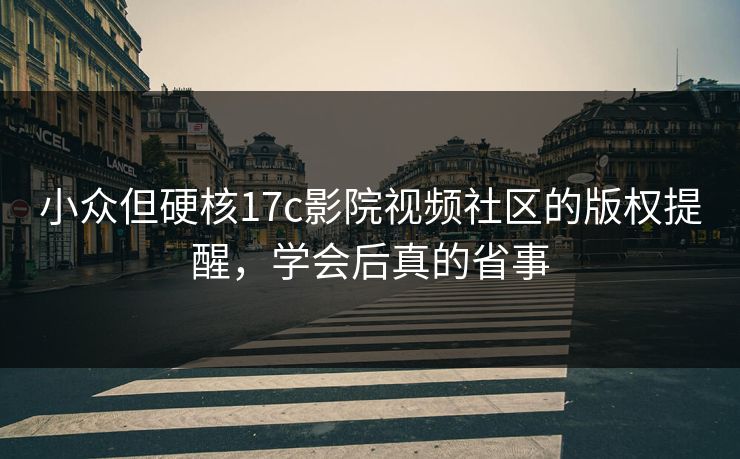 小众但硬核17c影院视频社区的版权提醒，学会后真的省事