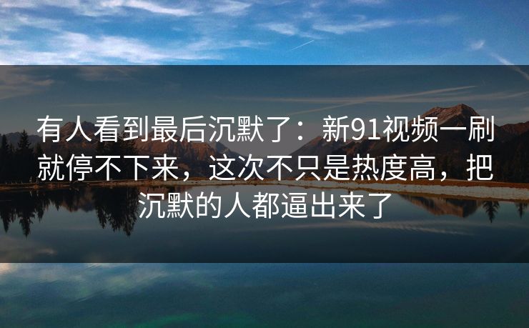 有人看到最后沉默了：新91视频一刷就停不下来，这次不只是热度高，把沉默的人都逼出来了