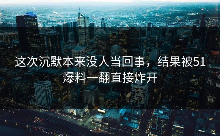 这次沉默本来没人当回事，结果被51爆料一翻直接炸开