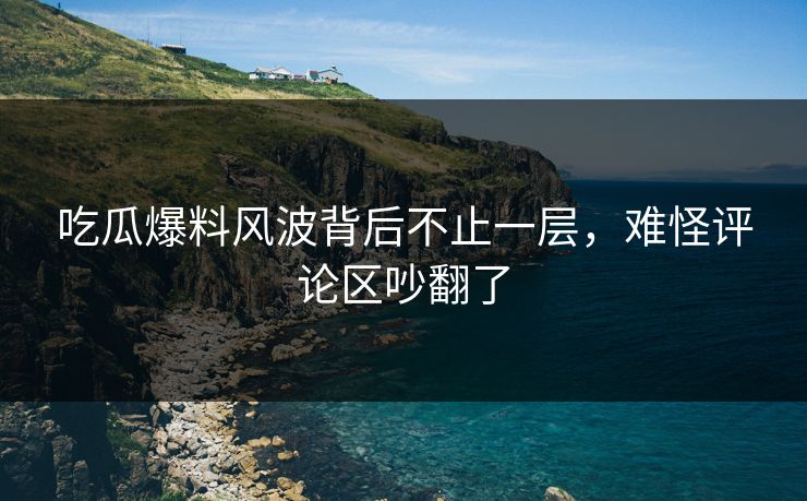 吃瓜爆料风波背后不止一层，难怪评论区吵翻了
