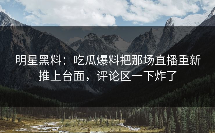明星黑料：吃瓜爆料把那场直播重新推上台面，评论区一下炸了
