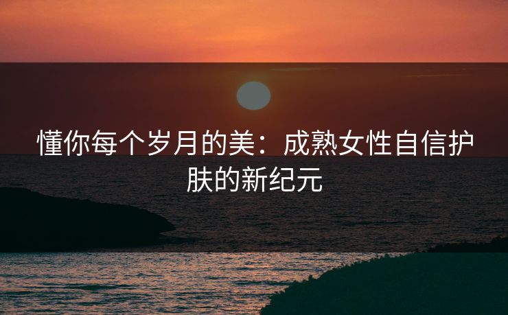 懂你每个岁月的美：成熟女性自信护肤的新纪元