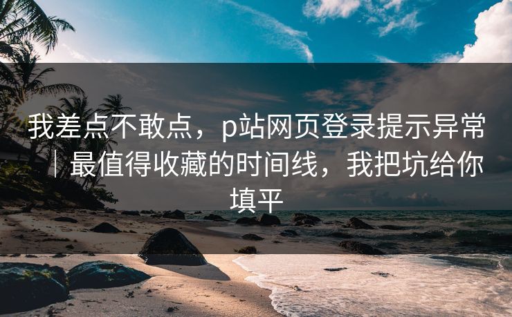 我差点不敢点,p站网页登录提示异常|最值得收藏的时间线,我把坑给你填平 我差点不敢点,p站网页登录提示异常|最值得收藏的时间线,我把坑给你填平