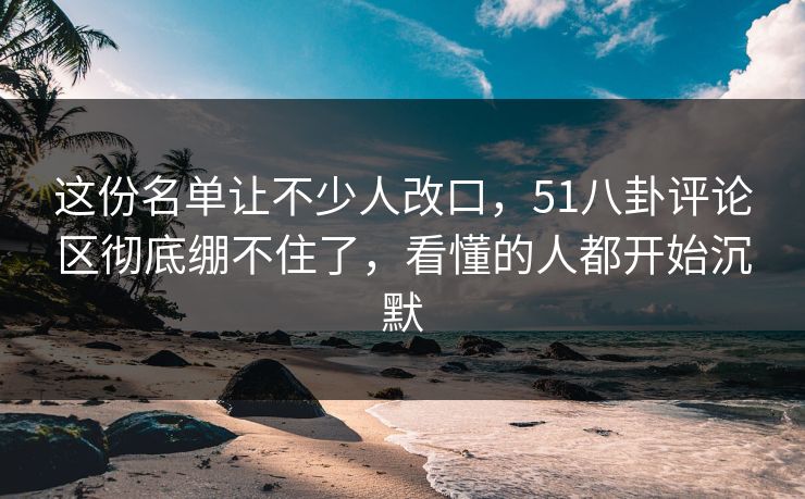 这份名单让不少人改口，51八卦评论区彻底绷不住了，看懂的人都开始沉默